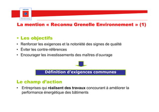 La mention « Reconnu Grenelle Environnement » (1)

• Les objectifs
• Renforcer les exigences et la notoriété des signes de qualité
• Éviter les contre-références
• Encourager les investissements des maîtres d’ouvrage



                Définition d’exigences communes

Le champ d’action
• Entreprises qui réalisent des travaux concourant à améliorer la
  performance énergétique des bâtiments
 