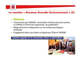 La mention « Reconnu Grenelle Environnement » (2)

 • Méthode
 • Travail lancé par l’ADEME, concertation entre les pouvoirs publics,
   la CAPEB, la FFB et les organismes de qualification
 • Rapprochement et alignement sur les meilleures pratiques
   existantes
 • Engagement dans une charte co-signée par l’État et l’ADEME

  Charte signée le 9 novembre 2011 à BATIMAT
 