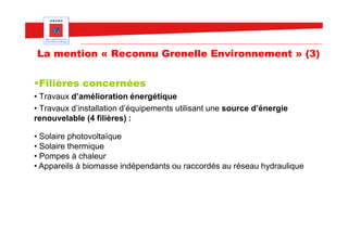 La mention « Reconnu Grenelle Environnement » (3)

•Filières concernées
• Travaux d’amélioration énergétique
• Travaux d’installation d’équipements utilisant une source d’énergie
renouvelable (4 filières) :

• Solaire photovoltaïque
• Solaire thermique
• Pompes à chaleur
• Appareils à biomasse indépendants ou raccordés au réseau hydraulique
 