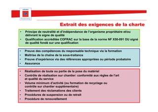 Extrait des exigences de la charte
•   Principe de neutralité et d’indépendance de l’organisme propriétaire et/ou
    délivrant le signe de qualité
•   Qualification accréditée COFRAC sur la base de la norme NF X50-091 OU signé
    de qualité fondé sur une qualification

•   Preuve des compétences du responsable technique via la formation
•   Maîtrise de la chaîne de la sous-traitance
•   Preuve d’expérience via des références appropriées ou période probatoire
•   Assurance

•   Réalisation de toute ou partie de la pose du matériel
•   Contrôle de réalisation sur chantier: conformité aux règles de l’art
    et qualité du service
•   Volume minimum d’activité (ou formation de recyclage ou
    contrôle sur chantier supplémentaire)
•   Traitement des réclamations des clients
•   Procédures de suspension ou de retrait
•   Procédure de renouvellement
 