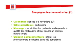 Campagne de communication (1)



• Calendrier : lancée le 6 novembre 2011
• Cible prioritaire : particuliers
• Message : sensibiliser les particuliers à l’enjeu de la
  qualité des réalisations et leur donner un point de
  repère simple
• Objectif complémentaire : inciter les
  professionnels à s’inscrire dans ces démarches
 