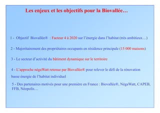 Les enjeux et les objectifs pour la Biovallée…




1 - Objectif Biovallée® : Facteur 4 à 2020 sur l’énergie dans l’habitat (très ambitieux…)

2 - Majoritairement des propriétaires occupants en résidence principale (15 000 maisons)

3 - Le secteur d’activité du bâtiment dynamique sur le territoire

4 - L’approche négaWatt retenue par Biovallée® pour relever le défi de la rénovation
basse énergie de l’habitat individuel

 5 - Des partenaires motivés pour une première en France : Biovallée®, NégaWatt, CAPEB,
 FFB, Néopolis…
 