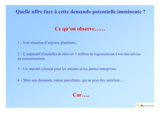 Quelle offre face à cette demande potentielle imminente ?


                         Ce qu’on observe……

1 – Une situation d’urgence planétaire,

2 – L’impératif (Grenelle) de rénover 1 million de logements/an à très bas niveau
de consommation,

3 – Un marché colossal pour les artisans et les petites entreprises,

4 – Mais une demande, même parcellaire, qui ne peut être satisfaite….


                                     Car…..
                                                                                    ENERTECH
 