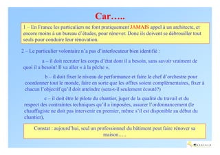 Car…..
1 – En France les particuliers ne font pratiquement JAMAIS appel à un architecte, et
encore moins à un bureau d’études, pour rénover. Donc ils doivent se débrouiller tout
seuls pour conduire leur rénovation.

2 – Le particulier volontaire n’a pas d’interlocuteur bien identifié :
           a – il doit recruter les corps d’état dont il a besoin, sans savoir vraiment de
 quoi il a besoin! Il va aller « à la pêche »,
          b – il doit fixer le niveau de performance et faire le chef d’orchestre pour
 coordonner tout le monde, faire en sorte que les offres soient complémentaires, fixer à
 chacun l’objectif qu’il doit atteindre (sera-t-il seulement écouté?)
            c – il doit être le pilote du chantier, juger de la qualité du travail et du
 respect des contraintes techniques qu’il a imposées, assurer l’ordonnancement (le
 chauffagiste ne doit pas intervenir en premier, même s’il est disponible au début du
 chantier),

      Constat : aujourd’hui, seul un professionnel du bâtiment peut faire rénover sa
                                        maison…..
                                                                                         ENERTECH
 