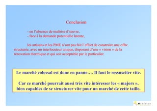 Conclusion

         - en l’absence de maîtrise d’œuvre,
         - face à la demande potentielle latente,

         les artisans et les PME n’ont pas fait l’effort de construire une offre
structurée, avec un interlocuteur unique, disposant d’une « vision » de la
rénovation thermique et qui soit acceptable par le particulier.




 Le marché colossal est donc en panne…. Il faut le ressusciter vite.

  Car ce marché pourrait aussi très vite intéresser les « majors »,
 bien capables de se structurer vite pour un marché de cette taille.


                                                                                   ENERTECH
 