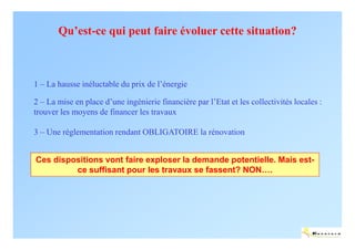 Qu’est-ce qui peut faire évoluer cette situation?



1 – La hausse inéluctable du prix de l’énergie

2 – La mise en place d’une ingénierie financière par l’Etat et les collectivités locales :
trouver les moyens de financer les travaux

3 – Une réglementation rendant OBLIGATOIRE la rénovation


Ces dispositions vont faire exploser la demande potentielle. Mais est-
         ce suffisant pour les travaux se fassent? NON….




                                                                                        ENERTECH
 