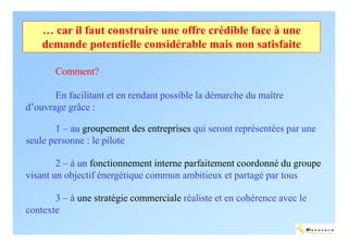 … car il faut construire une offre crédible face à une
    demande potentielle considérable mais non satisfaite

       Comment?

       En facilitant et en rendant possible la démarche du maître
d’ouvrage grâce :

       1 – au groupement des entreprises qui seront représentées par une
seule personne : le pilote

        2 – à un fonctionnement interne parfaitement coordonné du groupe
visant un objectif énergétique commun ambitieux et partagé par tous

       3 – à une stratégie commerciale réaliste et en cohérence avec le
contexte
                                                                          ENERTECH
 