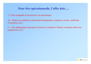 Pour être opérationnelle, l’offre doit….

 9 - Etre acceptable d’un point de vue économique

10 – Mettre en confiance le particulier (transparence, souplesse, écoute, conditions
d’exécution, etc.).

11 – Etre pédagogique (pourquoi le facteur 4, comment l’obtenir, comment utiliser les
équipements, etc.)




                                                                                       ENERTECH
 