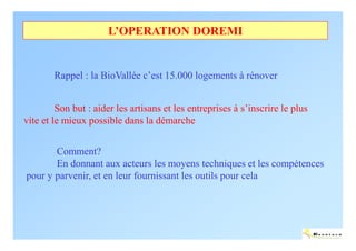 L’OPERATION DOREMI


        Rappel : la BioVallée c’est 15.000 logements à rénover


         Son but : aider les artisans et les entreprises à s’inscrire le plus
vite et le mieux possible dans la démarche


       Comment?
       En donnant aux acteurs les moyens techniques et les compétences
pour y parvenir, et en leur fournissant les outils pour cela




                                                                                ENERTECH
 