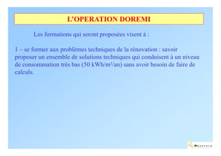 L’OPERATION DOREMI

       Les formations qui seront proposées visent à :

1 – se former aux problèmes techniques de la rénovation : savoir
proposer un ensemble de solutions techniques qui conduisent à un niveau
de consommation très bas (50 kWh/m²/an) sans avoir besoin de faire de
calculs.




                                                                     ENERTECH
 
