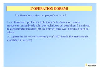 L’OPERATION DOREMI

       Les formations qui seront proposées visent à :

1 – se former aux problèmes techniques de la rénovation : savoir
proposer un ensemble de solutions techniques qui conduisent à un niveau
de consommation très bas (50 kWh/m²/an) sans avoir besoin de faire de
calculs.
 2 - Apprendre les nouvelles techniques (VMC double flux transversale,
 étanchéité à l’air, etc)




                                                                     ENERTECH
 