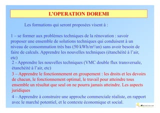 L’OPERATION DOREMI

       Les formations qui seront proposées visent à :

1 – se former aux problèmes techniques de la rénovation : savoir
proposer une ensemble de solutions techniques qui conduisent à un
niveau de consommation très bas (50 kWh/m²/an) sans avoir besoin de
faire de calculs. Apprendre les nouvelles techniques (étanchéité à l’air,
etc)
 2 - Apprendre les nouvelles techniques (VMC double flux transversale,
 étanchéité à l’air, etc)
 3 – Apprendre le fonctionnement en groupement : les droits et les devoirs
 de chacun, le fonctionnement optimal, le travail pour atteindre tous
 ensemble un résultat que seul on ne pourra jamais atteindre. Les aspects
 juridiques
 4 – Apprendre à construire une approche commerciale réaliste, en rapport
 avec le marché potentiel, et le contexte économique et social.
                                                                        ENERTECH
 