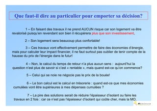 Que faut-il dire au particulier pour emporter sa décision?

         1 – En faisant des travaux il ne prend AUCUN risque car son logement va être
revalorisé puisqu’en revendant son bien il récupérera plus que son investissement,

         2 – Son logement sera beaucoup plus confortable!

        3 – Ces travaux vont effectivement permettre de faire des économies d’énergie,
mais pour calculer leur impact financier, il ne faut surtout pas oublier de tenir compte de la
hausse du prix de l’énergie dans le futur!

         4 – Non, le calcul du temps de retour n’a plus aucun sens : aujourd’hui la
question n’est plus de savoir si c’est « rentable », mais quand est-ce qu’on commence?

          5 – Celui qui se noie ne négocie pas le prix de la bouée!

       6 – Le bon calcul est le calcul en trésorerie : quand est-ce que mes économies
cumulées vont être supérieures à mes dépenses cumulées ?

          7 – La pire des solutions serait de réduire l’épaisseur d’isolant ou faire les
 travaux en 2 fois : car ce n’est pas l’épaisseur d’isolant qui coûte cher, mais la MO.
                                                                                           ENERTECH
 