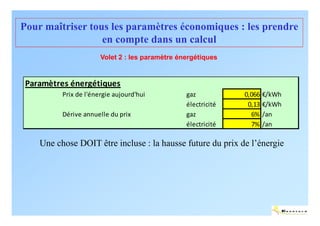Pour maîtriser tous les paramètres économiques : les prendre
                  en compte dans un calcul
                       Volet 2 : les paramètre énergétiques


 Paramètres énergétiques
          Prix de l'énergie aujourd'hui          gaz           0,066 €/kWh
                                                 électricité    0,13 €/kWh
          Dérive annuelle du prix                gaz             6% /an
                                                 électricité     7% /an

    Une chose DOIT être incluse : la hausse future du prix de l’énergie




                                                                             ENERTECH
 