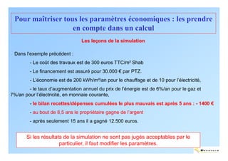 Pour maîtriser tous les paramètres économiques : les prendre
                   en compte dans un calcul
                                 Les leçons de la simulation

 Dans l’exemple précédent :
        - Le coût des travaux est de 300 euros TTC/m² Shab
        - Le financement est assuré pour 30.000 € par PTZ.
        - L’économie est de 200 kWh/m²/an pour le chauffage et de 10 pour l’électricité,
        - le taux d’augmentation annuel du prix de l’énergie est de 6%/an pour le gaz et
7%/an pour l’électricité, en monnaie courante,
        - le bilan recettes/dépenses cumulées le plus mauvais est après 5 ans : - 1400 €
         - au bout de 8,5 ans le propriétaire gagne de l’argent
         - après seulement 15 ans il a gagné 12.500 euros.


       Si les résultats de la simulation ne sont pas jugés acceptables par le
                      particulier, il faut modifier les paramètres.
                                                                                           ENERTECH
 