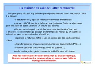 La maîtrise du coût de l’offre commercial
  Il se peut que le coût soit trop élevé et que l’équilibre financier tarde. Il faut revoir l’offre
à la baisse :
          - s’assurer qu’il n’y a pas de redondance entre les différents lots,
         - voir ce qui DOIT être dans l’offre de base (celle du « Facteur 4 ») et ce qui
peut être placé en option (exemple un chauffe-eau solaire).
         - Demander à chaque lot de vérifier son montant et de voir s’il ne peut
« améliorer » son estimation ça et là (en prenant moins de marge, ou en calant ses
estimations avec un peu moins de « sécurité »),
          - reprendre la nature de l’offre et voir s’il n’existe pas des solutions moins
chères,
          - dégrader certaines prestations (menuiseries bois deviennent du PVC….)
          - simplifier certaines prestations (quand c’est possible…)
          - enfin, envisager le « geste commercial » si l’affaire est séduisante.

       Aller voir le client avec l’outil de simulation du bilan économique.
       Discuter, convaincre. Lui proposer alors un « plus » avec l’aide au
                              montage du financement
                                                                                                 ENERTECH
 