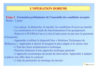 L’OPERATION DOREMI

 Etape 2 : Formation préliminaire de l’ensemble des candidats acceptés
 Durée : 2 jours

        - Les enjeux, la démarche, le marché, les conditions d’accès au marché
        - La constitution et le mode de fonctionnement d’un groupement
        - Rénover à 50 kWh/m²/an et à rien d’autre pour ne pas tuer le gisement
d’économie
        - Apprendre à utiliser le dispositif des « Solutions Techniques de
Référence ». Apprendre à choisir le bouquet le plus adapté et le moins cher
        - L’Etat des lieux architectural et technique
        - Premiers éléments d’une approche technique générale
        - L’approche économique du projet de rénovation. Apprendre à adapter
et placer son offre dans le contexte
        - L’aide du particulier au montage du dossier
                                                                         ENERTECH
 