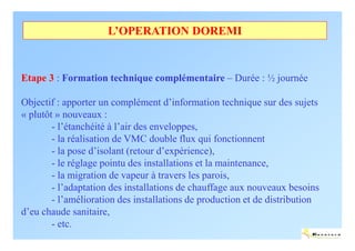 L’OPERATION DOREMI


Etape 3 : Formation technique complémentaire – Durée : ½ journée

Objectif : apporter un complément d’information technique sur des sujets
« plutôt » nouveaux :
        - l’étanchéité à l’air des enveloppes,
        - la réalisation de VMC double flux qui fonctionnent
        - la pose d’isolant (retour d’expérience),
        - le réglage pointu des installations et la maintenance,
        - la migration de vapeur à travers les parois,
        - l’adaptation des installations de chauffage aux nouveaux besoins
        - l’amélioration des installations de production et de distribution
d’eu chaude sanitaire,
        - etc.
                                                                          ENERTECH
 