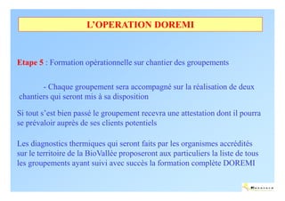L’OPERATION DOREMI


Etape 5 : Formation opérationnelle sur chantier des groupements

       - Chaque groupement sera accompagné sur la réalisation de deux
chantiers qui seront mis à sa disposition

Si tout s’est bien passé le groupement recevra une attestation dont il pourra
se prévaloir auprès de ses clients potentiels

Les diagnostics thermiques qui seront faits par les organismes accrédités
sur le territoire de la BioVallée proposeront aux particuliers la liste de tous
les groupements ayant suivi avec succès la formation complète DOREMI

                                                                             ENERTECH
 