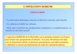 L’OPERATION DOREMI

                            CONCLUSION


- La rénovation thermique concerne d’abord les maisons individuelles
- Ce créneau est dédié aux artisans
- Mais sans constituer des groupements compétents et complémentaires, ce
marché ne décollera jamais

 L’opération DOREMI de la BioVallée est la première tentative en France
pour former des groupements d’artisans. A ce jour, 40 artisans ont déjà
suivi la formation initiale, et plusieurs groupements sont déjà constitués.
L’opération va passer prochainement au stade des opérations pilotes.
 