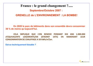 France : le grand changement ?.....
                        Septembre/Octobre 2007 :
          GRENELLE de L’ENVIRONNEMENT : LA BOMBE!



       En 2020 le parc de bâtiments dans son ensemble devra consommer
38 % de moins qu’aujourd’hui.

       CELA IMPLIQUE QUE L’ON RENOVE PENDANT DIX ANS 1.000.000
d’EQUIVALENTS LOGEMENTS/AN (D’AVANT 1975) EN RAMENANT LEUR
CONSOMMATION DE CHAUFFAGE A 50 kWh/m²/an.

Est-ce techniquement faisable ?




                                                                 Olivier Sidler
 