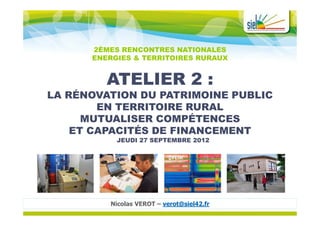2ÈMES RENCONTRES NATIONALES
      ENERGIES & TERRITOIRES RURAUX


         ATELIER 2 :
LA RÉNOVATION DU PATRIMOINE PUBLIC
        EN TERRITOIRE RURAL
      MUTUALISER COMPÉTENCES
    ET CAPACITÉS DE FINANCEMENT
           JEUDI 27 SEPTEMBRE 2012




         Nicolas VEROT – verot@siel42.fr
 