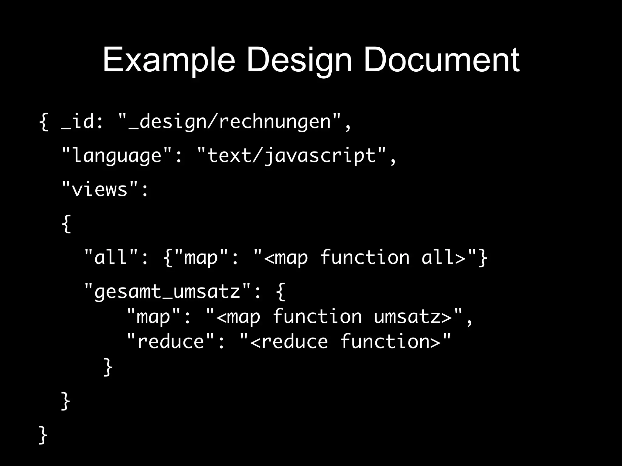 Example Design Document
{ _id: "_design/rechnungen",
    "language": "text/javascript",
    "views":
    {
        "all": {"map": "<map function all>"}
        "gesamt_umsatz": {
            "map": "<map function umsatz>",
            "reduce": "<reduce function>"
          }
    }
}
 
