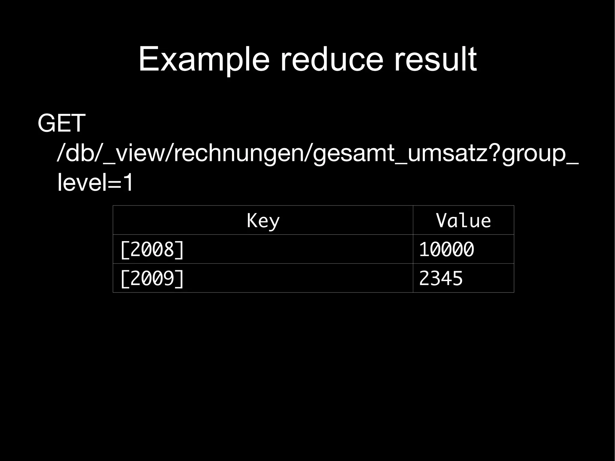 Example reduce result
GET
 /db/_view/rechnungen/gesamt_umsatz?group_
 level=1
                Key           Value
      [2008]                 10000
      [2009]                 2345
 