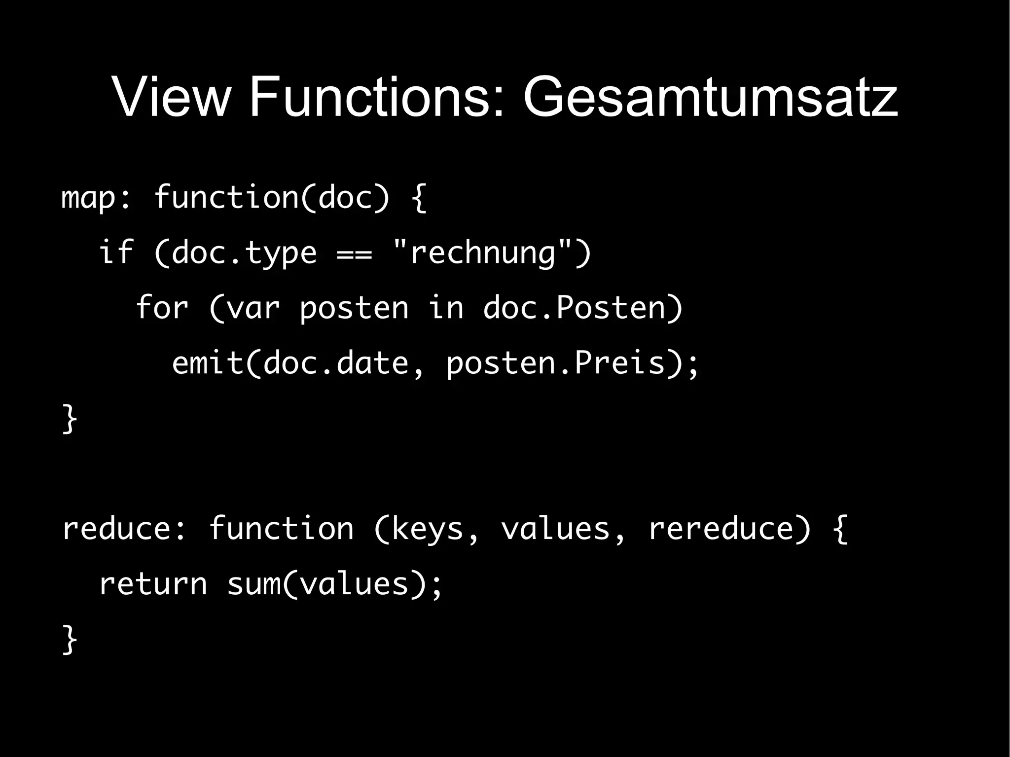View Functions: Gesamtumsatz
map: function(doc) {
    if (doc.type == "rechnung")
      for (var posten in doc.Posten)
        emit(doc.date, posten.Preis);
}


reduce: function (keys, values, rereduce) {
    return sum(values);
}
 