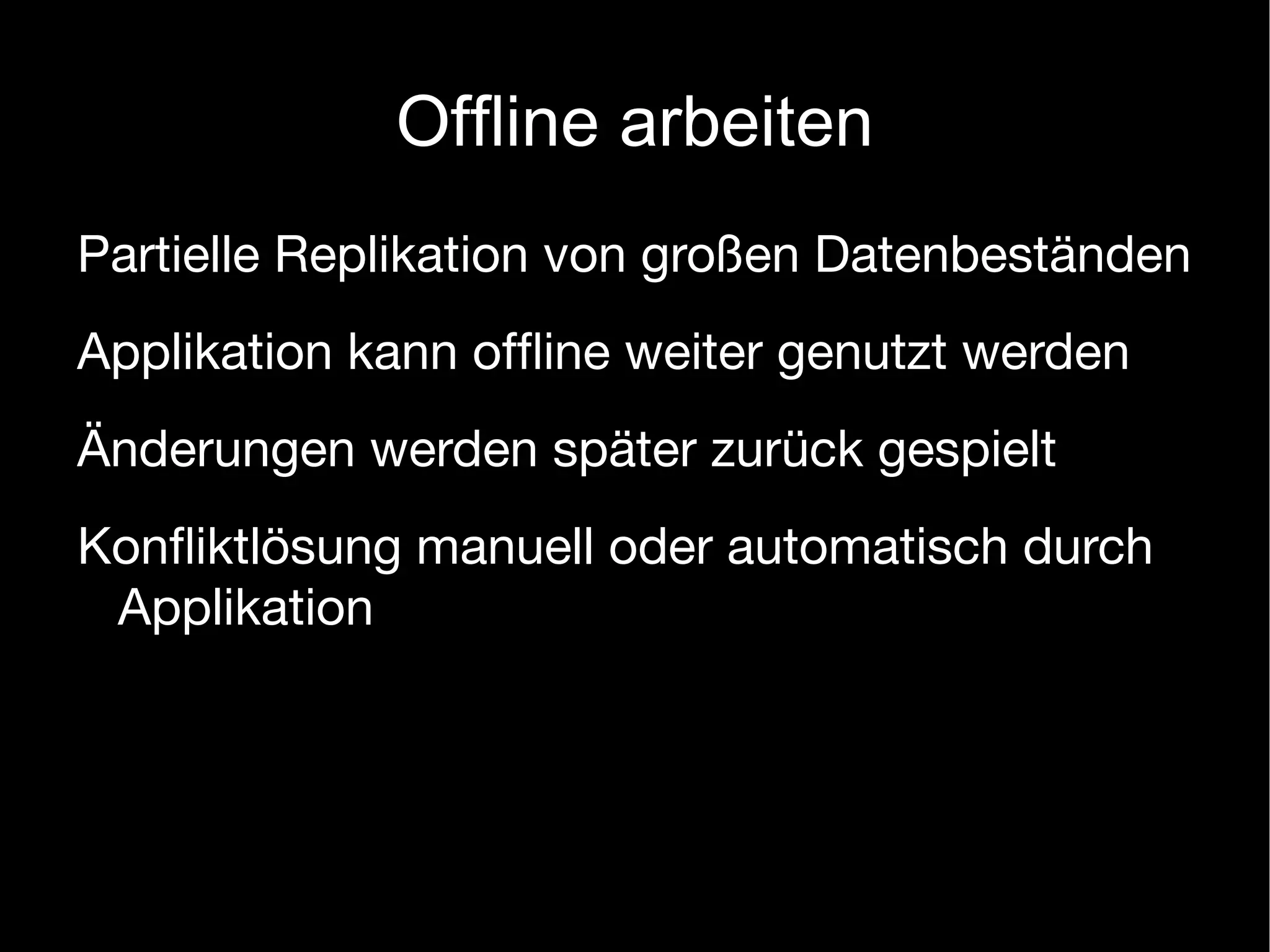 Offline arbeiten
Partielle Replikation von großen Datenbeständen
Applikation kann ofﬂine weiter genutzt werden
Änderungen werden später zurück gespielt
Konﬂiktlösung manuell oder automatisch durch
 Applikation
 