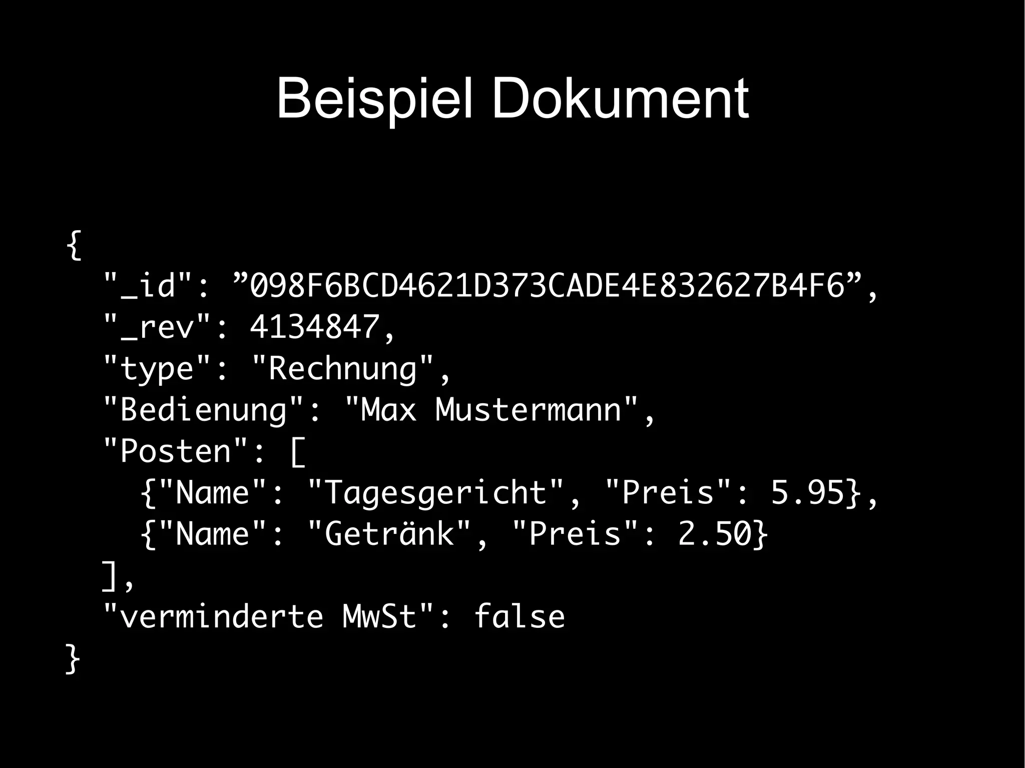 Beispiel Dokument

{
    "_id": ”098F6BCD4621D373CADE4E832627B4F6”,
    "_rev": 4134847,
    "type": "Rechnung",
    "Bedienung": "Max Mustermann",
    "Posten": [
       {"Name": "Tagesgericht", "Preis": 5.95},
       {"Name": "Getränk", "Preis": 2.50}
    ],
    "verminderte MwSt": false
}
 