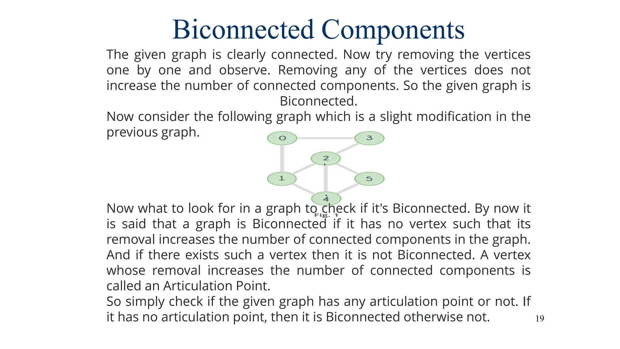 19
Biconnected Components
The given graph is clearly connected. Now try removing the vertices
one by one and observe. Removing any of the vertices does not
increase the number of connected components. So the given graph is
Biconnected.
Now consider the following graph which is a slight modification in the
previous graph.
Now what to look for in a graph to check if it's Biconnected. By now it
is said that a graph is Biconnected if it has no vertex such that its
removal increases the number of connected components in the graph.
And if there exists such a vertex then it is not Biconnected. A vertex
whose removal increases the number of connected components is
called an Articulation Point.
So simply check if the given graph has any articulation point or not. If
it has no articulation point, then it is Biconnected otherwise not.
 