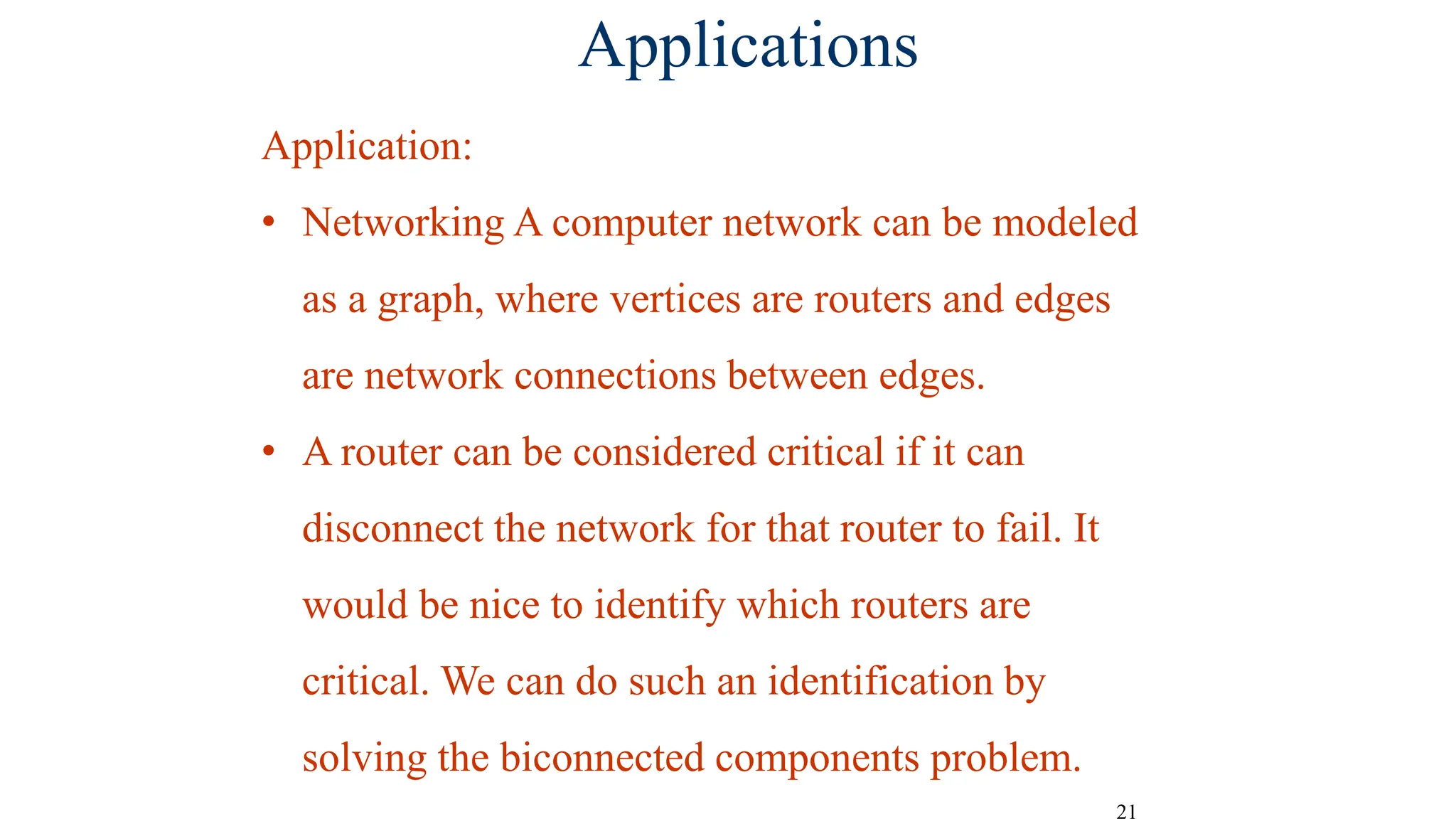 21
Applications
Application:
• Networking A computer network can be modeled
as a graph, where vertices are routers and edges
are network connections between edges.
• A router can be considered critical if it can
disconnect the network for that router to fail. It
would be nice to identify which routers are
critical. We can do such an identification by
solving the biconnected components problem.
 