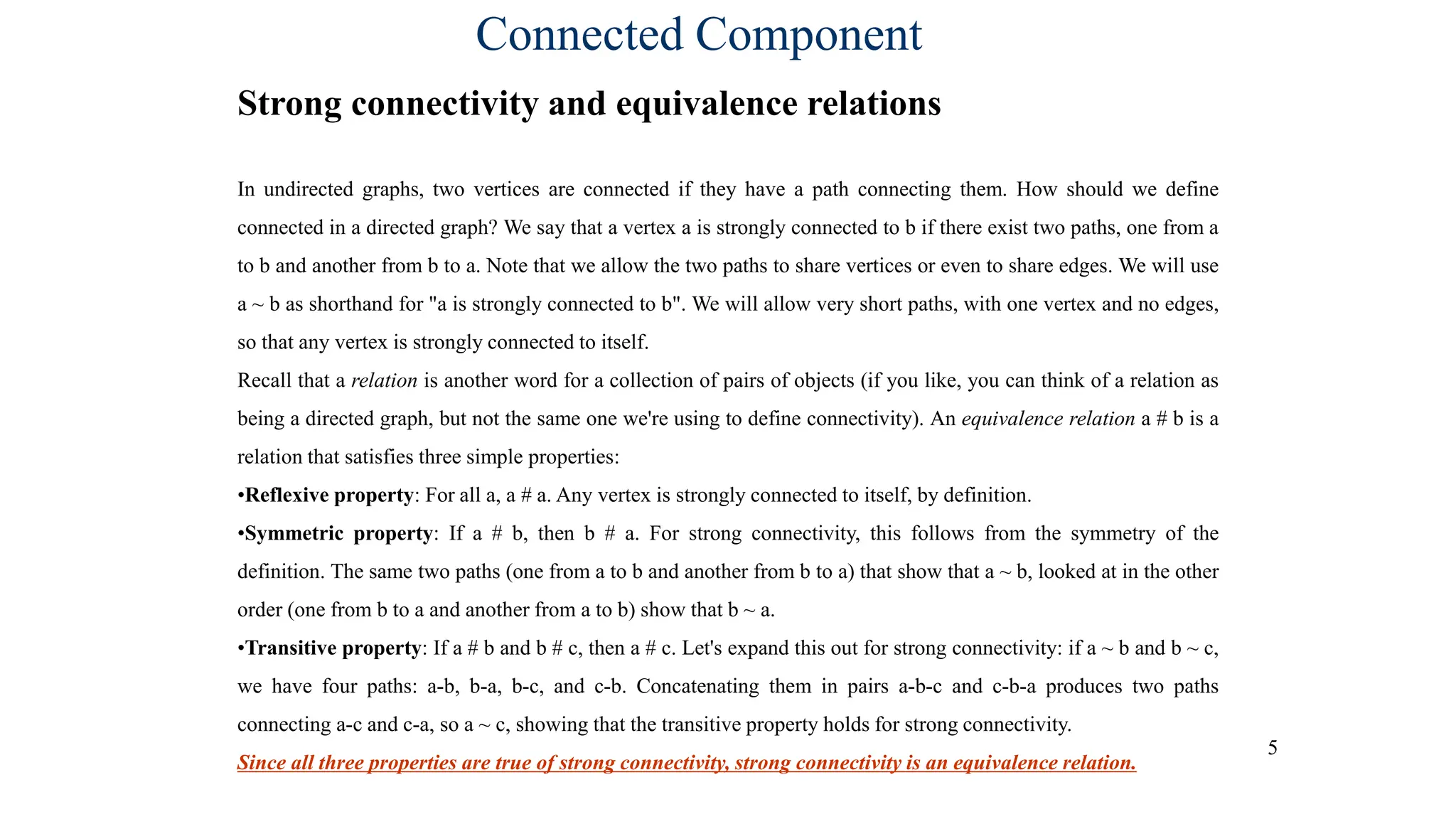 5
Connected Component
Strong connectivity and equivalence relations
In undirected graphs, two vertices are connected if they have a path connecting them. How should we define
connected in a directed graph? We say that a vertex a is strongly connected to b if there exist two paths, one from a
to b and another from b to a. Note that we allow the two paths to share vertices or even to share edges. We will use
a ~ b as shorthand for "a is strongly connected to b". We will allow very short paths, with one vertex and no edges,
so that any vertex is strongly connected to itself.
Recall that a relation is another word for a collection of pairs of objects (if you like, you can think of a relation as
being a directed graph, but not the same one we're using to define connectivity). An equivalence relation a # b is a
relation that satisfies three simple properties:
•Reflexive property: For all a, a # a. Any vertex is strongly connected to itself, by definition.
•Symmetric property: If a # b, then b # a. For strong connectivity, this follows from the symmetry of the
definition. The same two paths (one from a to b and another from b to a) that show that a ~ b, looked at in the other
order (one from b to a and another from a to b) show that b ~ a.
•Transitive property: If a # b and b # c, then a # c. Let's expand this out for strong connectivity: if a ~ b and b ~ c,
we have four paths: a-b, b-a, b-c, and c-b. Concatenating them in pairs a-b-c and c-b-a produces two paths
connecting a-c and c-a, so a ~ c, showing that the transitive property holds for strong connectivity.
Since all three properties are true of strong connectivity, strong connectivity is an equivalence relation.
 