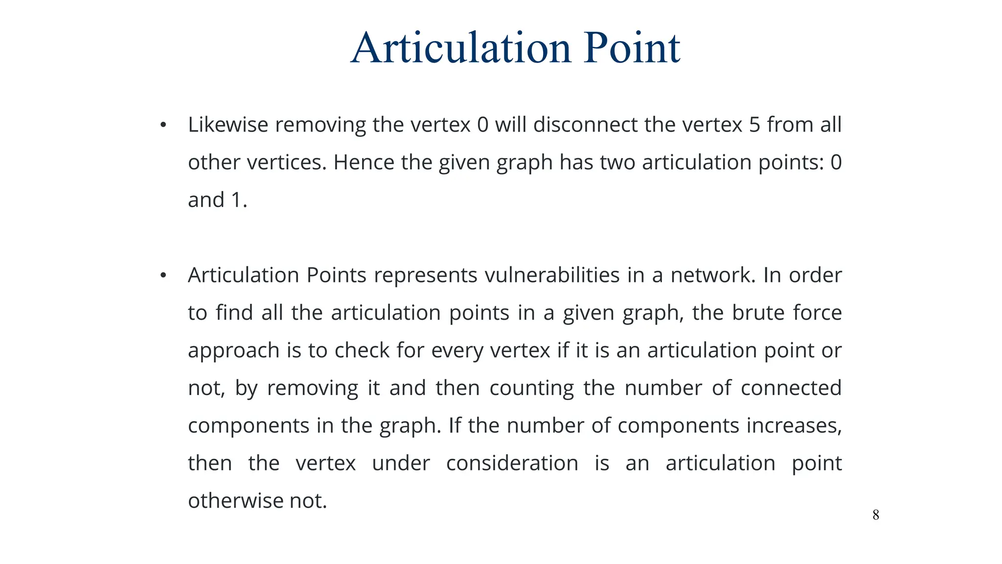 8
Articulation Point
• Likewise removing the vertex 0 will disconnect the vertex 5 from all
other vertices. Hence the given graph has two articulation points: 0
and 1.
• Articulation Points represents vulnerabilities in a network. In order
to find all the articulation points in a given graph, the brute force
approach is to check for every vertex if it is an articulation point or
not, by removing it and then counting the number of connected
components in the graph. If the number of components increases,
then the vertex under consideration is an articulation point
otherwise not.
 
