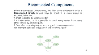 18
Biconnected Components
Before Biconnected Components, let's first try to understand what a
Biconnected Graph is and how to check if a given graph is
Biconnected or not.
A graph is said to be Biconnected if:
1.It is connected, i.e. it is possible to reach every vertex from every
other vertex, by a simple path.
2.Even after removing any vertex the graph remains connected.
For example, consider the graph in the following figure
 