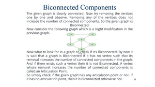 19
Biconnected Components
The given graph is clearly connected. Now try removing the vertices
one by one and observe. Removing any of the vertices does not
increase the number of connected components. So the given graph is
Biconnected.
Now consider the following graph which is a slight modification in the
previous graph.
Now what to look for in a graph to check if it's Biconnected. By now it
is said that a graph is Biconnected if it has no vertex such that its
removal increases the number of connected components in the graph.
And if there exists such a vertex then it is not Biconnected. A vertex
whose removal increases the number of connected components is
called an Articulation Point.
So simply check if the given graph has any articulation point or not. If
it has no articulation point, then it is Biconnected otherwise not.
 