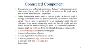 2
Connectivity in an undirected graph means that every vertex can reach every
other vertex via any path. If the graph is not connected the graph can be
broken down into Connected Components.
Strong Connectivity applies only to directed graphs. A directed graph is
strongly connected if there is a directed path from any vertex to every other
vertex. This is same as connectivity in an undirected graph, the only
difference being strong connectivity applies to directed graphs and there
should be directed paths instead of just paths. Like connected components, a
directed graph can be broken down into Strongly Connected Components.
A connected component of an undirected graph
is a maximal connected subgraph.
A tree is a graph that is connected and acyclic.
A directed graph is strongly connected if there
is a directed path from vi to vj and also
from vj to vi.
Connected Component
 