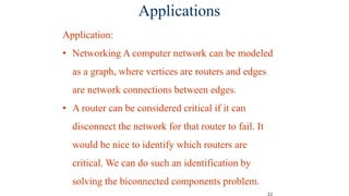 21
Applications
Application:
• Networking A computer network can be modeled
as a graph, where vertices are routers and edges
are network connections between edges.
• A router can be considered critical if it can
disconnect the network for that router to fail. It
would be nice to identify which routers are
critical. We can do such an identification by
solving the biconnected components problem.
 