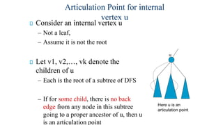 Consider an internal vertex u
– Not a leaf,
– Assume it is not the root
Let v1, v2,…, vk denote the
children of u
– Each is the root of a subtree of DFS
– If for some child, there is no back
edge from any node in this subtree
going to a proper ancestor of u, then u
is an articulation point
u
Here u is an
articulation point
Articulation Point for internal
vertex u
 