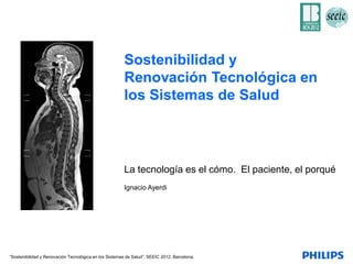 Sostenibilidad y
                                                       Renovación Tecnológica en
                                                       los Sistemas de Salud



                                                       La tecnología es el cómo. El paciente, el porqué
                                                       Ignacio Ayerdi




“Sostenibilidad y Renovación Tecnológica en los Sistemas de Salud”. SEEIC 2012, Barcelona.
 