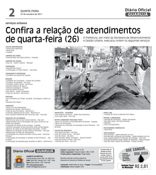 2             qUintA-feiRA
                    27 de outubro de 2011
                                                                                                                                                                                Diário Oficial
                                                                                                                                                                                 GUARUJÁ
serviços urbanos


Confira a relação de atendimentos
de quarta-feira (26)                                                                                             A Prefeitura, por meio da Secretaria de Desenvolvimento
                                                                                                                 e Gestão Urbana, executou ontem os seguintes serviços:

Coleta meCanizada




                                                                                                                                                                                                                      Dayanna de Castro
 Jardim Boa Esperança
 Santa Rosa
 Guaiúba

limPeza de Canal
 Avenida Abílio dos Santos Branco - Enseada

limPeza de Caixas
 Rua Um – Jardim Cidamar - Perequê

CaPinação
 Avenida Dom Pedro I
 Continuação no Posto Policial - Vila Áurea

CaPinação e rasPagem
 Cemitério de Vicente de Carvalho

roçada
 Cemitério da Consolação - Vicente de Carvalho
 Cemitério da saudade - Vila Júlia
 Cemitério Jardim da Paz - Morrinhos
 Avenida Adhemar de Barros
 Avenida Guadalajara - Enseada
 Avenida Santos Dumont
 Rua Japurá - Jardim Umuarama
 Praça do Jacirema - Morrinhos I

Pintura
 Nos Cemitérios da Cidade: Saudade, Consolação e Jardim da
Paz
 Avenida Dom Pedro I

Varrição
 Santa Cruz dos Navegantes
 Avenida Eva Pereira - Morrinhos II
 Praça da Rua Eva Pereira - Morrinhos II
 Conjunto Habitacional do CDHU - Morrinhos III                        Hidrojato / sugador                                                          drag line
 Rua Juscelino Kubitschek até a Rua São João – Vila Edna               Rua Anselmo da Rocha – Jardim Boa Esperança                                  Limpeza de Canal na Avenida Dom Pedro I
                                                                       Rua Castro Alves – Pae Cará
serViços de alVenaria                                                                                                                              Patrol 2 máquinas
 Reforma de caixa na Rua Ernesto Martins - Pae Cará                   retroCaminHão truCado/toCo                                                   Avenida Rio Amazonas - Jardim Umuarama
 Madeiramento para concretagem das guias na Rua do Sol -               Apoio nos serviços na Rua Marivaldo Fernandes - Enseada                      Rua Bidu Sayão -Vila Nova Perequê
Jardim dos Pássaros                                                    Morro do Sorocotuba                                                          Perequê
 Colocação de tampa na Rua Uruguai - Enseada                           Apoiando na confecção da tubulação na Rua Pioneiros – Vila                   Sítio Conceiçãozinha
 Verificar tubulação na Rua Venturine (atrás da São Miguel)           da Noite
                                                                                                                                                   esCaVadeira HidráuliCa
 Reparos de caixas na Rua Marivaldo Fernandes - Centro                                                                                              Santa Rosa
 Reparos na tubulação na Rua Antônio Fernandes - Vila Lígia           Coleta de resíduos
 Manutenção na Praia das Pitangueiras                                  Rua Padre Anchieta - Vila Alice                                             taPa BuraCo
 Continuação nos reparos de tubos na Rua Javarí - Vila Nova            Rua Rio Grande do Sul - Vila Alice                                           Rua Alvorada - Jardim Monteiro da Cruz,
Perequê                                                                Rua São Paulo - Vila Alice                                                   Rua Alvorada (confecção de lombada) - Jardim Monteiro da Cruz
 Continuação da tubulação e canaleta na Rua Pioneiros - Vila           Rua Vereador Walter Gonçalves - Parque Estuário                              Rua Joaquim Martins (confecção de lombada) - Pae Cará
da Noite                                                               Rua Davi Santos Carrera - Pae Cará                                           Avenida Presidente Vargas (reparo de lombada) - Parque Estuário
 Continuação da desobstrução da pedra no Morro – Morrinhos II          Avenida São Paulo - Pae Cará                                                 Rua São Paulo (reparo de lombada) - Parque Estuário




                                                                                                                                                                                             e
                                                                                                                                                                                 Doe sangU
                                                                             | Diretora • Dayse Maria • Mtb. 31.752                          O noticiário relativo às
             Diário Oficial GUARUJÁ
expediente




                                                                             | Editor responsável • Eduardo Caetano • Mtb. 41.408            atividades da Câmara



                            Gabinete da Prefeita
                                                                             | Projeto gráfico e diagramação • Diego Rubido                  Municipal, bem como a
                                                                                                                                              produção e edição de
                                                                                                                                                                            Colabore
                                                                                                                                                                            com o Banco
                                                                                                                                                                                        Doe viDa
                                                                                                                                            seus atos oficiais, são de       de Sangue
                            Avenida Santos Dumont, 800 • Tel. 3308.7470      Noticiário produzido a partir de material da                  responsabilidade exclusiva        do Hospital
                            PabX 3308.7000 • Ramais 7472 • 7407 • 7409       Assessoria de Imprensa da Prefeitura de Guarujá                  do Poder Legislativo.          Santo Amaro
                            bairro Santo Antônio • CEP 11432-440
                            site: www.guaruja.sp.gov.br                      | impressão: Gráfica Diário do Litoral | tiragem: 10 mil exemplares
                            e-mail: diario@guaruja.sp.gov.br                 | distribuição: Editora Castellar LTDA.
                                                                                                                                                                           Unidade Fiscal
                                                                                                                                                                            do Município      R$ 2,01
 