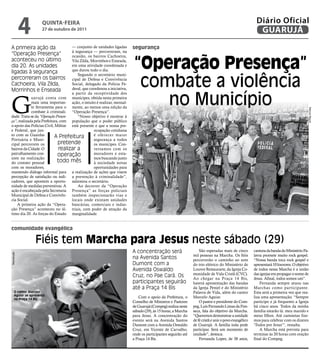 4         qUintA-feiRA
                       27 de outubro de 2011
                                                                                                                                                        Diário Oficial
                                                                                                                                                         GUARUJÁ
A primeira ação da                   — conjunto de unidades ligadas       segurança
                                     à segurança — percorreram, na
“Operação Presença”

                                                                          “operação Presença”
                                     ocasião, os bairros Cachoeira,
aconteceu no último                  Vila Zilda, Morrinhos e Enseada,
dia 20. As unidades                  em uma atividade coordenada e
                                     que durou todo o dia.
ligadas à segurança

                                                                           combate a violência
                                        Segundo o secretário muni-
percorreram os bairros               cipal de Defesa e Convivência
Cachoeira, Vila Zilda,               Social, delegado da Polícia Fe-
Morrinhos e Enseada                  deral, que coordenou a iniciativa,




G                                                                             no Município
                                     a partir da receptividade dos
             uarujá conta com munícipes, obtida nesta primeira
             mais uma importan- ação, o intuito é realizar, mensal-
             te ferramenta para o mente, ao menos uma edição da




                                                                                                                                                                                         Marcos Miguel
             combate à criminali- “Operação Presença”.
dade. Trata-se da “Operação Presen-     “Nosso objetivo é mostrar à
ça”, realizada pela Prefeitura, com população que o poder público
o apoio das Polícias Civil, Militar está presente e que a nossa pre-
e Federal, que jun-                               ocupação cotidiana
to com as Guardas           A Prefeitura          é oferecer maior
Portuária e Muni-                                 segurança a todos
cipal percorrem os            pretende            os munícipes. Con-
bairros da Cidade. O           realizar a         versamos com os
patrulhamento con-            operação            moradores e esta-
siste na realização                               mos buscando junto
do contato pessoal            todo mês            à sociedade novas
com os moradores,                                 oportunidades para
mantendo diálogo informal para a realização de ações que visem
percepção de satisfação ou indi- a prevenção à criminalidade”,
cadores, que apontem a oportu- salientou o secretário.
nidade de medidas preventivas. A        Ao decorrer da “Operação
ação é encabeçada pela Secretaria Presença” as forças policiais
Municipal de Defesa e Convivên- também inspecionarão vias e
cia Social.                          locais onde existam unidades
    A primeira ação da “Opera- bancárias, comerciais e indus-
ção Presença” aconteceu no úl- triais, com poder de atração da
timo dia 20. As forças do Estado marginalidade.


comunidade evangélica

                   Fiéis tem marcha para jesus neste sábado (29)
                                                                          A concentração será                      São esperadas mais de cinco         cantora da banda do Ministério Pa-
Reprodução




                                                                                                               mil pessoas na Marcha. Os fiéis         lavra promete muito rock gospel.
                                                                          na Avenida Santos                    percorrerão o caminho ao som            “Nossa banda toca rock gospel e
                                                                          Dumont com a                         do trio elétrico do Ministério de       apresentará 10 louvores. O objetivo
                                                                          Avenida Oswaldo                      Louvor Restaurarte, da Igreja Co-       de todos nessa Marcha é a união
                                                                                                               munidade de Vida Cristã (CVC).          das igrejas em propagar o nome de
                                                                          Cruz, no Pae Cará. Os                Ao chegar na Praça 14 Bis,              Jesus. Afinal, todos somos um”.
                                                                          participantes seguirão               haverá apresentação das bandas              Fernanda sempre atuou nas
                                                                          até a Praça 14 Bis                   da Igreja Peniel e do Ministério        Marchas como participante.
      O cantor Marcelo                                                                                         Palavra de Vida, além do cantor         Esta será a primeira vez que rea-
      Aguiar se apresenta
      na Praça 14 Bis
                                                                             Com o apoio da Prefeitura, o      Marcelo Aguiar.                         liza uma apresentação. “Sempre
                                                                          Conselho de Ministros e Pastores         O pastor e presidente do Com-       participo e já frequento a Igreja
                                                                          de Guarujá (Compeg) realiza neste    peg, Luis Fernando Limas da Fon-        há cinco anos. Todos da minha
                                                                          sábado (29), às 15 horas, a Marcha   seca, fala do objetivo da Marcha.       família estarão lá: meu marido e
                                                                          para Jesus. A concentração do        “Queremos demonstrar a unidade          meus filhos. Até camisetas fize-
                                                                          evento será na Avenida Santos        de fé cristã e unir o povo evangélico   mos para celebrar com os dizeres
                                                                          Dumont com a Avenida Oswaldo         de Guarujá. A família toda pode         ‘Todos por Jesus’”, ressalta.
                                                                          Cruz, em Vicente de Carvalho,        participar. Será um momento de              A Marcha está prevista para
                                                                          onde os participantes seguirão até   unidade”, destaca.                      terminar às 20 horas com oração
                                                                          a Praça 14 Bis.                          Fernanda Lopes, de 38 anos,         final do Compeg.
 