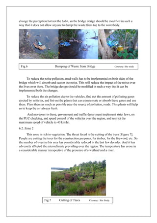 change the perception but not the habit, so the bridge design should be modified in such a
way that it does not allow anyone to dump the waste from top to the waterbody.
To reduce the noise pollution, mud walls has to be implemented on both sides of the
bridge which will absorb and scatter the noise. This will reduce the impact of the noise over
the lives over there. The bridge design should be modified in such a way that it can be
implemented both the changes.
To reduce the air pollution due to the vehicles, find out the amount of polluting gases
ejected by vehicles, and list out the plants that can compensate or absorb these gases and use
them. Plant them as much as possible near the source of pollution, roads. This plants will help
us to keep the air always fresh.
And moreover to these, government and traffic department implement strict laws, on
the PUC checking, and speed control of the vehicles over the region, and restrict the
maximum speed of vehicle to 40 km/hr.
6.2. Zone 2
This zone is rich in vegetation. The threat faced is the cutting of the trees [Figure 7].
People are cutting the trees for the construction purposes, for timber, for the firewood, etc. So
the number of trees in this area has considerably reduced in the last few decades. And it has
adversely affected the microclimate prevailing over the region. The temperature has arose in
a considerable manner irrespective of the presence of a wetland and a river.
Fig.6 Dumping of Waste from Bridge Courtesy: Site study
Fig.7 Cutting of Trees Courtesy : Site Study
 