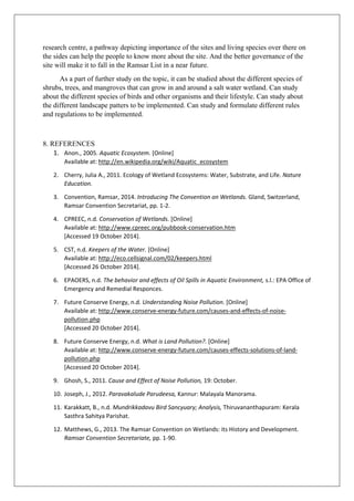 research centre, a pathway depicting importance of the sites and living species over there on
the sides can help the people to know more about the site. And the better governance of the
site will make it to fall in the Ramsar List in a near future.
As a part of further study on the topic, it can be studied about the different species of
shrubs, trees, and mangroves that can grow in and around a salt water wetland. Can study
about the different species of birds and other organisms and their lifestyle. Can study about
the different landscape patters to be implemented. Can study and formulate different rules
and regulations to be implemented.
8. REFERENCES
1. Anon., 2005. Aquatic Ecosystem. [Online]
Available at: http://en.wikipedia.org/wiki/Aquatic_ecosystem
2. Cherry, Julia A., 2011. Ecology of Wetland Ecosystems: Water, Substrate, and Life. Nature
Education.
3. Convention, Ramsar, 2014. Introducing The Convention on Wetlands. Gland, Switzerland,
Ramsar Convention Secretariat, pp. 1-2.
4. CPREEC, n.d. Conservation of Wetlands. [Online]
Available at: http://www.cpreec.org/pubbook-conservation.htm
[Accessed 19 October 2014].
5. CST, n.d. Keepers of the Water. [Online]
Available at: http://eco.cellsignal.com/02/keepers.html
[Accessed 26 October 2014].
6. EPAOERS, n.d. The behavior and effects of Oil Spills in Aquatic Environment, s.l.: EPA Office of
Emergency and Remedial Responces.
7. Future Conserve Energy, n.d. Understanding Noise Pollution. [Online]
Available at: http://www.conserve-energy-future.com/causes-and-effects-of-noise-
pollution.php
[Accessed 20 October 2014].
8. Future Conserve Energy, n.d. What is Land Pollution?. [Online]
Available at: http://www.conserve-energy-future.com/causes-effects-solutions-of-land-
pollution.php
[Accessed 20 October 2014].
9. Ghosh, S., 2011. Cause and Effect of Noise Pollution, 19: October.
10. Joseph, J., 2012. Paravakalude Parudeesa, Kannur: Malayala Manorama.
11. Karakkatt, B., n.d. Mundrikkadavu Bird Sancyuary; Analysis, Thiruvananthapuram: Kerala
Sasthra Sahitya Parishat.
12. Matthews, G., 2013. The Ramsar Convention on Wetlands: its History and Development.
Ramsar Convention Secretariate, pp. 1-90.
 