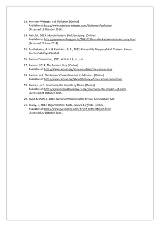 13. Merriam-Webster, n.d. Pollution. [Online]
Available at: http://www.merriam-webster.com/dictionary/pollution
[Accessed 19 October 2014].
14. Nair, M., 2013. Munderikadavu Bird Sanctuary. [Online]
Available at: http://papanasini.blogspot.in/2013/03/munderikadavu-bird-sanctuary.html
[Accessed 16 June 2014].
15. Prabhakaran, A. k. & Karakkatt, B. P., 2013. Keralathile Neerpakshikal. Thrissur: Kerala
Sasthra Sahithya Parishat.
16. Ramsar Convention, 1971. Article 1.1, s.l.: s.n.
17. Ramsar, 2014. The Ramsar Sites. [Online]
Available at: http://www.ramsar.org/sites-countries/the-ramsar-sites
18. Ramsar, n.d. The Ramsar Convention and its Missions. [Online]
Available at: http://www.ramsar.org/about/history-of-the-ramsar-convention
19. Rivers, I., n.d. Environmental Impacts of Dams. [Online]
Available at: http://www.internationalrivers.org/environmental-impacts-of-dams
[Accessed 21 Octoder 2014].
20. SACA & KSRSEC, 2012. National Wetland Atlas Kerala, Ahmedabad: SAC.
21. Szalay, J., 2013. Deforestation: Facts, Causes & Effects. [Online]
Available at: http://www.livescience.com/27692-deforestation.html
[Accessed 20 October 2014].
 