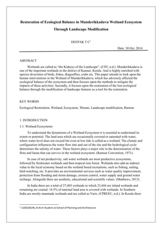 Restoration of Ecological Balance in Munderikkadavu Wetland Ecosystem
Through Landscape Modification
DEEPAK T C1
Date: 30 Oct. 2014
ABSTRACT
Wetlands are called as “the Kidneys of the Landscape”. (CST, n.d.). Munderikkadavu is
one of the important wetlands in the district of Kannur, Kerala. And is highly enriched with
species diversities of birds, fishes, dragonflies, crabs etc. This paper intends to look upon the
human interventions in the Wetland of Munderikkadavu; which has adversely affected the
ecological balance of the ecosystem and then focuses upon the methods to mitigate the
impacts of these activities. Secondly, it focuses upon the restoration of the lost ecological
balance through the modification of landscape features as a tool for the restoration.
KEY WORDS
Ecological Restoration, Wetland, Ecosystem, Threats, Landscape modification, Ramsar
1. INTRODUCTION
1.1. Wetland Ecosystems
To understand the dynamisms of a Wetland Ecosystem it is essential to understand its
extent or potential. The land area which are occasionally covered or saturated with water,
where water level does not exceed 6m even at low tide is called as a wetland. The climate and
configuration influences the water flow into and out of the site and the hydrological cycle
determines the salinity of water. These factors plays a major role in the determination of the
flora and fauna that can survive in the wetland ecosystem. (Ramsar Convention, 1971).
In case of net productivity, salt water wetlands are most productive ecosystems,
followed by freshwater wetlands and then tropical rain forest. Wetlands also add an indirect
value to the local economy based on the wetland based recreations, such as fishing, sailing,
bird-watching, etc. It provides an environmental services such as water quality improvement,
protection from flooding and storm damage, erosion control, water supply and ground water
recharge. Alongside there are aesthetic, educational and scientific values. (Matthews, 2013).
In India there are a total of 27,403 wetlands in which 23,444 are inland wetlands and
remaining are coastal. 18.5% of national land area is covered with wetlands. In Southern
India are mostly manmade wetlands and are called as Yaris. (CPREEC, n.d.). In Kerala there
1
1100100196, B-Arch Student at School of Planning and Architecture
 