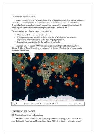 1.2. Ramsar Convention, 1971
For the protection of the wetlands, in the year of 1971 at Ramsar, Iran a convention was
conducted. The Convention’s mission is “the conservation and wise use of all wetlands
through local and national actions and international cooperation, as a contribution towards
achieving sustainable development throughout the world”. (Ramsar, n.d.)
The main principles followed by the conventions are:
- Work towards the wise use of all wetlands
- Find out the suitable wetlands and make the list of Wetlands of International
Importance (the “Ramsar List”) and their proper governance.
- International co-operation for the wellness of wetlands.
There are a total of around 2000 Ramsar sites all around the world. (Ramsar, 2014).
[Figure 2]. Out of them 19 are there in India and 3 in Kerala. 6% of the earth’s land area is
covered with wetlands.
2. NEED AND RELEVANCE
2.1. Munderikkadavu and its Importance
Munderikkadavu Wetland is the fourth proposed bird sanctuary in the State of Kerala
after Kadalundi, Thattekad and Kumarakom. (Nair, 2013). It is about 12 kilometres away
Fig.2 Ramsar Site Distribution around the World Courtesy: NASA, 2014
 