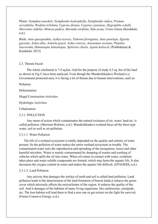 Plants: Nymphea nouchali, Nymphoides hydrophylla, Nymphoides indica, Premna
serratifolia, Wedalia trilobata, Cyperus distans, Cyperus castaneus, Hygrophila schulli,
Merremia vitifolia, Mimosa pudica, Morinda citrifolia, Sida acuta, Urena lobata (Karakkatt,
n.d.)
Birds: Anas querquedula, Aythya nyroca, Tadorna ferruginea, Anas penelope, Egretta
garzetta, Ardea alba, Ardeola grayii, Ardea cinerea, Anastomus oscitans, Platalea
leucorodia, Himantopus himantopus, Spilornis cheela, Aquila heliacal. (Prabhakaran &
Karakkatt, 2013)
2.3. Threats Faced
The whole catchment is 7.4 sq.km. And for the purpose of study 4.3 sq. km of the land
as shown in Fig.5, have been analysed. Even though the Munderikkadavu Wetland is a
Government protected area, it is facing a lot of threats due to human interventions, such as:
Pollution
Deforestation
Illegal Construction Activities
Hydrologic Activities
Urbanisation
2.3.1. POLLUTION
Any mean of action which contaminates the natural existence of air, water, land etc. is
called pollution. (Merriam-Webster, n.d.). Munderikkadavu wetland faces all the three type
water, soil as well as air pollution.
2.3.1.1. Water Pollution
The life of a wetland ecosystem is totally depended on the quality and salinity of water
present. So the pollution of water makes the entire wetland ecosystem in trouble. The
contaminated water suits the reproduction and spreading of the mosquitoes, insect and other
harmful microbes. Water is mainly contaminated by dumping of wastes and washing of
vehicles which spills the oil into water. When oil comes in contact with water, oxidation
takes place and water soluble compounds are formed, which may harm the aquatic life. It also
decreases the oxygen content in water and makes the aquatic life difficult. (EPAOERS, n.d.)
2.3.1.2. Land Pollution
Any activity that damages the surface of earth and soil is called land pollution. Land
pollution leads to the deterioration of the land formation of barren lands.it reduces the green
cover which adversely affects the microclimate of the region. It reduces the quality of the
soil. And it damages of the habitats of many living organisms, like earthworms, centipede,
etc. The lose habitat will lead them to find a new one or get extinct on the fight for survival.
(Future Conserve Energy, n.d.).
 