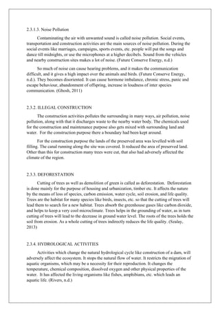 2.3.1.3. Noise Pollution
Contaminating the air with unwanted sound is called noise pollution. Social events,
transportation and construction activities are the main sources of noise pollution. During the
social events like marriages, campaigns, sports events, etc. people will put the songs and
dance till midnights, or use the microphones at a higher decibels. Sound from the vehicles
and nearby construction sites makes a lot of noise. (Future Conserve Energy, n.d.)
So much of noise can cause hearing problems, and it makes the communication
difficult, and it gives a high impact over the animals and birds. (Future Conserve Energy,
n.d.). They becomes disoriented. It can cause hormone imbalance, chronic stress, panic and
escape behaviour, abandonment of offspring, increase in loudness of inter species
communication. (Ghosh, 2011)
2.3.2. ILLEGAL CONSTRUCTION
The construction activities pollutes the surrounding in many ways, air pollution, noise
pollution, along with that it discharges waste to the nearby water body. The chemicals used
for the construction and maintenance purpose also gets mixed with surrounding land and
water. For the construction purpose there a boundary had been kept around.
For the construction purpose the lands of the preserved area was levelled with soil
filling. The canal running along the site was covered. It reduced the area of preserved land.
Other than this for construction many trees were cut, that also had adversely affected the
climate of the region.
2.3.3. DEFORESTATION
Cutting of trees as well as demolition of green is called as deforestation. Deforestation
is done mainly for the purpose of housing and urbanization, timber etc. It affects the nature
by the means of loss of species, carbon emission, water cycle, soil erosion, and life quality.
Trees are the habitat for many species like birds, insects, etc. so that the cutting of trees will
lead them to search for a new habitat. Trees absorb the greenhouse gases like carbon dioxide,
and helps to keep a very cool microclimate. Trees helps in the grounding of water, as in turn
cutting of trees will lead to the decrease in ground water level. The roots of the trees holds the
soil from erosion. As a whole cutting of trees indirectly reduces the life quality. (Szalay,
2013)
2.3.4. HYDROLOGICAL ACTIVITIES
Activities which change the natural hydrological cycle like construction of a dam, will
adversely affect the ecosystem. It stops the natural flow of water. It restricts the migration of
aquatic organisms, which may be a necessity for their reproduction. It changes the
temperature, chemical composition, dissolved oxygen and other physical properties of the
water. It has affected the living organisms like fishes, amphibians, etc. which leads an
aquatic life. (Rivers, n.d.)
 